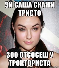 эй саша скажи тристо 300 отсосеш у трокториста