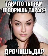 Так что ты там говоришь,Тарас? Дрочишь,да?