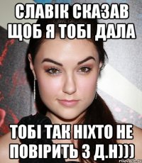 Славік сказав щоб я тобі дала тобі так ніхто не повірить з Д.Н)))