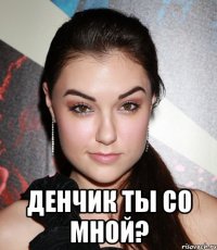  Денчик ты со мной?