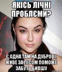 якісь лічні проблєми? є одна там на дуброві, живе за лісом поможе забуть бившу