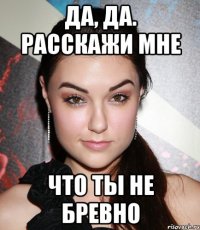 Да, да. расскажи мне что ты не бревно