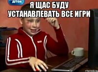 я щас буду устанавлевать все игри 