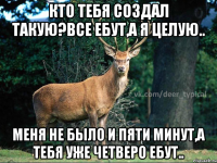 Кто тебя создал такую?Все ебут,а я целую.. Меня не было и пяти минут,а тебя уже четверо ебут..