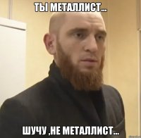 ты металлист... шучу ,не металлист...