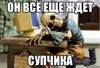 он всё еще ждет супчика