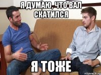 Я думаю, что Вал скатился Я тоже