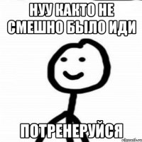 нуу както не смешно было иди потренеруйся