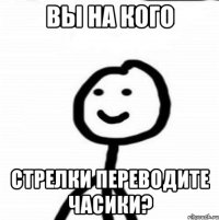 Вы на кого стрелки переводите часики?