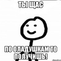 ты щас по оладушкам то получишь!