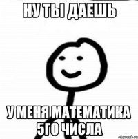 Ну ты даешь У меня математика 5го числа