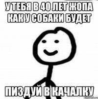 у тебя в 40 лет жопа как у собаки будет пиздуй в качалку