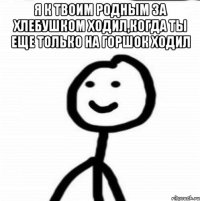 Я к твоим родным за хлебушком ходил,когда ты еще только на горшок ходил 