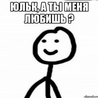 Юльк, а ты меня любишь ? 