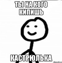 ты на кого кипишь кастрюлька