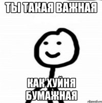 ты такая важная как хуйня бумажная