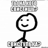 ты на кого свистишь? свистулька?