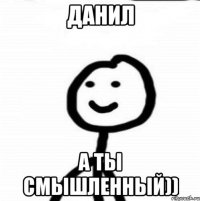 данил а ты смышленный))