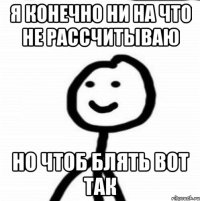 Я конечно ни на что не рассчитываю Но чтоб блять вот так