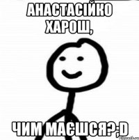 Анастасійко харош, чим маєшся?;D