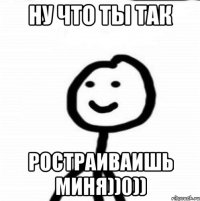 Ну что ты так Ростраиваишь миня))0))