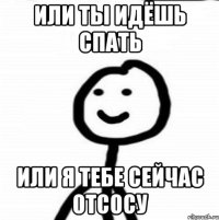 или ты идёшь спать или я тебе сейчас отсосу