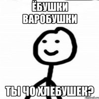 Ёбушки варобушки Ты чо хлебушек?