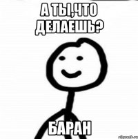 А ты,что делаешь? Баран