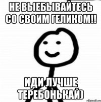 Не выебывайтесь со своим Геликом!! Иди лучше теребонькай)