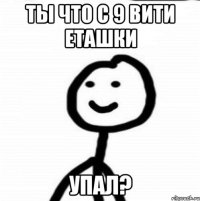 Ты что с 9 вити еташки упал?