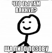 что ты там вякнул? ща Пито позову