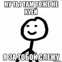 Ну ты там тоже не хуей Я за тобой слежу