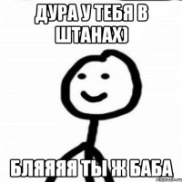 Дура у тебя в штанах) бляяяя ты ж баба