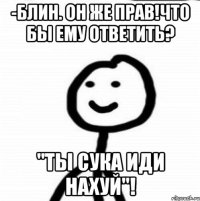 -Блин. Он же прав!Что бы ему ответить? "Ты сука иди нахуй"!