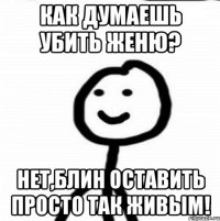 Как думаешь убить Женю? Нет,блин оставить просто так живым!