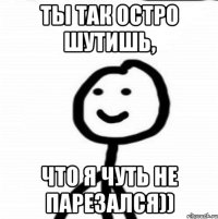 ты так остро шутишь, что я чуть не парезался))