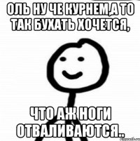 Оль ну че курнем,а то так бухать хочется, что аж ноги отваливаются..