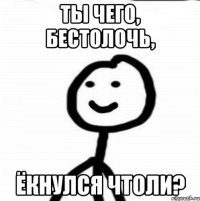 Ты чего, бестолочь, ёкнулся чтоли?