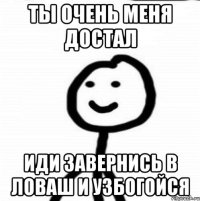 Ты очень меня достал Иди завернись в ловаш и узбогойся