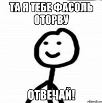 Та я тебе фасоль оторву ОТВЕЧАЙ!