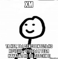 хм та нет, ты действительно хочешь, чтобы я тебя наказал не по детски ))