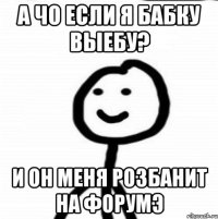 А чо если я бабку выебу? И он меня розбанит на форумэ