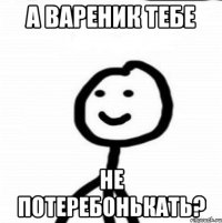 а вареник тебе не потеребонькать?