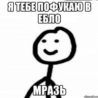 Я ТЕБЕ ПОФУКАЮ В ЕБЛО МРАЗЬ