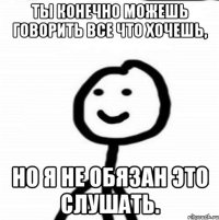 Ты конечно можешь говорить все что хочешь, Но я не обязан это слушать.