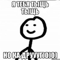 Я ТЕБЯ ТЫЩЬ ТЫЩЬ НО КА ДРУУУГ)0)0)