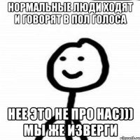 Нормальные люди ходят и говорят в пол голоса Нее это не про нас))) Мы же изверги