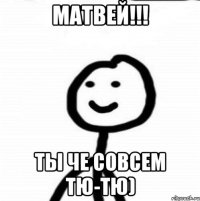 Матвей!!! Ты че совсем тю-тю)