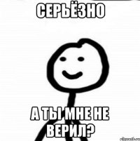 Серьёзно А ты мне не верил?