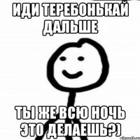 иди теребонькай дальше ты же всю ночь это делаешь?)